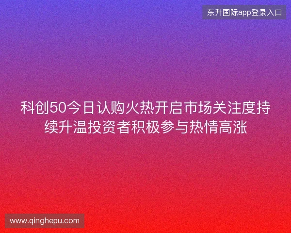 科创50今日认购火热开启市场关注度持续升温投资者积极参与热情高涨